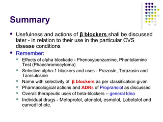 Summary
 Usefulness and actions of β blockers shall be discussed
later - in relation to their use in the particular CVS
disease conditions
 Remember:
 Effects of alpha blockade - Phenoxybenzamine, Phentolamine
Test (Phaechromocytoma)
 Selective alpha-1 blockers and uses - Prazosin, Terazosin and
Tamsulosine
 Name with selectivity of β blockers as per classification given
 Pharmacological actions and ADRs of Propranolol as discussed
 Overall therapeutic uses of beta-blockers – general Idea
 Individual drugs - Metoprolol, atenolol, esmolol, Labetolol and
carvedilol etc.
 