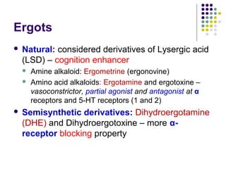 Ergots
 Natural: considered derivatives of Lysergic acid
(LSD) – cognition enhancer
 Amine alkaloid: Ergometrine (ergonovine)
 Amino acid alkaloids: Ergotamine and ergotoxine –
vasoconstrictor, partial agonist and antagonist at α
receptors and 5-HT receptors (1 and 2)
 Semisynthetic derivatives: Dihydroergotamine
(DHE) and Dihydroergotoxine – more α-
receptor blocking property
 