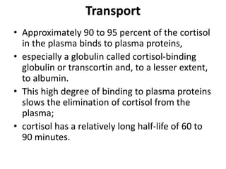 Transport
• Approximately 90 to 95 percent of the cortisol
in the plasma binds to plasma proteins,
• especially a globulin called cortisol-binding
globulin or transcortin and, to a lesser extent,
to albumin.
• This high degree of binding to plasma proteins
slows the elimination of cortisol from the
plasma;
• cortisol has a relatively long half-life of 60 to
90 minutes.
 