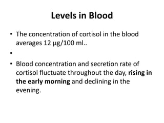 Levels in Blood
• The concentration of cortisol in the blood
averages 12 μg/100 ml..
•
• Blood concentration and secretion rate of
cortisol fluctuate throughout the day, rising in
the early morning and declining in the
evening.
 
