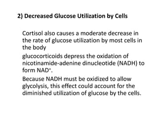 2) Decreased Glucose Utilization by Cells
Cortisol also causes a moderate decrease in
the rate of glucose utilization by most cells in
the body
glucocorticoids depress the oxidation of
nicotinamide-adenine dinucleotide (NADH) to
form NAD+.
Because NADH must be oxidized to allow
glycolysis, this effect could account for the
diminished utilization of glucose by the cells.
 