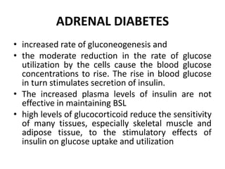 ADRENAL DIABETES
• increased rate of gluconeogenesis and
• the moderate reduction in the rate of glucose
utilization by the cells cause the blood glucose
concentrations to rise. The rise in blood glucose
in turn stimulates secretion of insulin.
• The increased plasma levels of insulin are not
effective in maintaining BSL
• high levels of glucocorticoid reduce the sensitivity
of many tissues, especially skeletal muscle and
adipose tissue, to the stimulatory effects of
insulin on glucose uptake and utilization
 