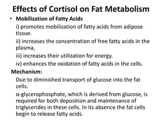 Effects of Cortisol on Fat Metabolism
• Mobilization of Fatty Acids
i) promotes mobilization of fatty acids from adipose
tissue.
ii) increases the concentration of free fatty acids in the
plasma,
iii) increases their utilization for energy.
iv) enhances the oxidation of fatty acids in the cells.
Mechanism:
Due to diminished transport of glucose into the fat
cells.
α-glycerophosphate, which is derived from glucose, is
required for both deposition and maintenance of
triglycerides in these cells. In its absence the fat cells
begin to release fatty acids.
 