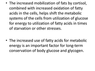 • The increased mobilization of fats by cortisol,
combined with increased oxidation of fatty
acids in the cells, helps shift the metabolic
systems of the cells from utilization of glucose
for energy to utilization of fatty acids in times
of starvation or other stresses.
• The increased use of fatty acids for metabolic
energy is an important factor for long-term
conservation of body glucose and glycogen.
 