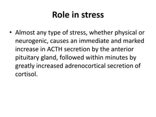 Role in stress
• Almost any type of stress, whether physical or
neurogenic, causes an immediate and marked
increase in ACTH secretion by the anterior
pituitary gland, followed within minutes by
greatly increased adrenocortical secretion of
cortisol.
 