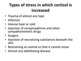 Types of stress in which cortisol is
increased
• Trauma of almost any type
• Infection
• Intense heat or cold
• Injection of norepinephrine and other
sympathomimetic drugs
• Surgery
• Injection of necrotizing substances beneath the
skin
• Restraining an animal so that it cannot move
• Almost any debilitating disease
 