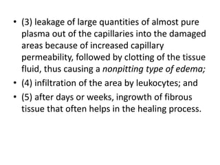 • (3) leakage of large quantities of almost pure
plasma out of the capillaries into the damaged
areas because of increased capillary
permeability, followed by clotting of the tissue
fluid, thus causing a nonpitting type of edema;
• (4) infiltration of the area by leukocytes; and
• (5) after days or weeks, ingrowth of fibrous
tissue that often helps in the healing process.
 
