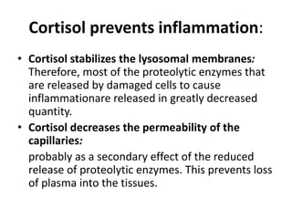 Cortisol prevents inflammation:
• Cortisol stabilizes the lysosomal membranes:
Therefore, most of the proteolytic enzymes that
are released by damaged cells to cause
inflammationare released in greatly decreased
quantity.
• Cortisol decreases the permeability of the
capillaries:
probably as a secondary effect of the reduced
release of proteolytic enzymes. This prevents loss
of plasma into the tissues.
 