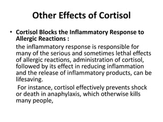 Other Effects of Cortisol
• Cortisol Blocks the Inflammatory Response to
Allergic Reactions :
the inflammatory response is responsible for
many of the serious and sometimes lethal effects
of allergic reactions, administration of cortisol,
followed by its effect in reducing inflammation
and the release of inflammatory products, can be
lifesaving.
For instance, cortisol effectively prevents shock
or death in anaphylaxis, which otherwise kills
many people,
 
