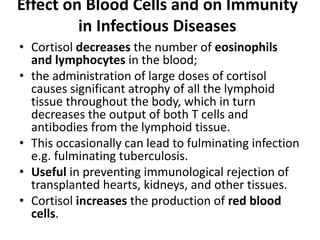 Effect on Blood Cells and on Immunity
in Infectious Diseases
• Cortisol decreases the number of eosinophils
and lymphocytes in the blood;
• the administration of large doses of cortisol
causes significant atrophy of all the lymphoid
tissue throughout the body, which in turn
decreases the output of both T cells and
antibodies from the lymphoid tissue.
• This occasionally can lead to fulminating infection
e.g. fulminating tuberculosis.
• Useful in preventing immunological rejection of
transplanted hearts, kidneys, and other tissues.
• Cortisol increases the production of red blood
cells.
 