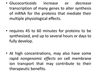 • Glucocorticoids increase or decrease
transcription of many genes to alter synthesis
of mRNA for the proteins that mediate their
multiple physiological effects.
• requires 45 to 60 minutes for proteins to be
synthesized, and up to several hours or days to
fully develop.
• At high concentrations, may also have some
rapid nongenomic effects on cell membrane
ion transport that may contribute to their
therapeutic benefits.
 