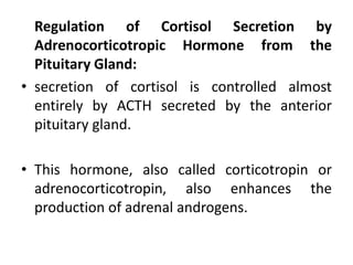 Regulation of Cortisol Secretion by
Adrenocorticotropic Hormone from the
Pituitary Gland:
• secretion of cortisol is controlled almost
entirely by ACTH secreted by the anterior
pituitary gland.
• This hormone, also called corticotropin or
adrenocorticotropin, also enhances the
production of adrenal androgens.
 