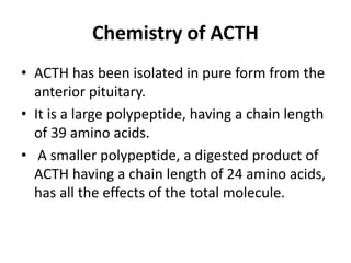 Chemistry of ACTH
• ACTH has been isolated in pure form from the
anterior pituitary.
• It is a large polypeptide, having a chain length
of 39 amino acids.
• A smaller polypeptide, a digested product of
ACTH having a chain length of 24 amino acids,
has all the effects of the total molecule.
 