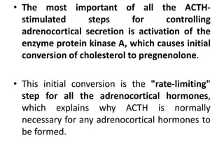 • The most important of all the ACTH-
stimulated steps for controlling
adrenocortical secretion is activation of the
enzyme protein kinase A, which causes initial
conversion of cholesterol to pregnenolone.
• This initial conversion is the "rate-limiting"
step for all the adrenocortical hormones,
which explains why ACTH is normally
necessary for any adrenocortical hormones to
be formed.
 