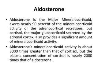 Aldosterone
• Aldosterone Is the Major Mineralocorticoid,
exerts nearly 90 percent of the mineralocorticoid
activity of the adrenocortical secretions, but
cortisol, the major glucocorticoid secreted by the
adrenal cortex, also provides a significant amount
of mineralocorticoid activity.
• Aldosterone's mineralocorticoid activity is about
3000 times greater than that of cortisol, but the
plasma concentration of cortisol is nearly 2000
times that of aldosterone.
 