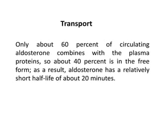 Transport
Only about 60 percent of circulating
aldosterone combines with the plasma
proteins, so about 40 percent is in the free
form; as a result, aldosterone has a relatively
short half-life of about 20 minutes.
 