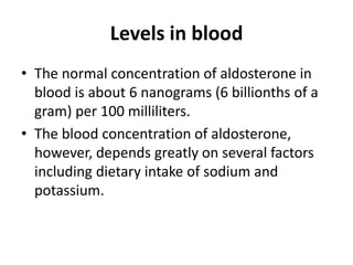 Levels in blood
• The normal concentration of aldosterone in
blood is about 6 nanograms (6 billionths of a
gram) per 100 milliliters.
• The blood concentration of aldosterone,
however, depends greatly on several factors
including dietary intake of sodium and
potassium.
 