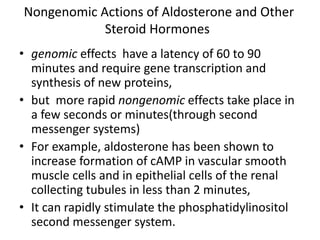 Nongenomic Actions of Aldosterone and Other
Steroid Hormones
• genomic effects have a latency of 60 to 90
minutes and require gene transcription and
synthesis of new proteins,
• but more rapid nongenomic effects take place in
a few seconds or minutes(through second
messenger systems)
• For example, aldosterone has been shown to
increase formation of cAMP in vascular smooth
muscle cells and in epithelial cells of the renal
collecting tubules in less than 2 minutes,
• It can rapidly stimulate the phosphatidylinositol
second messenger system.
 