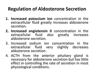 Regulation of Aldosterone Secretion
1. Increased potassium ion concentration in the
extracellular fluid greatly increases aldosterone
secretion.
2. Increased angiotensin II concentration in the
extracellular fluid also greatly increases
aldosterone secretion.
3. Increased sodium ion concentration in the
extracellular fluid very slightly decreases
aldosterone secretion.
4. ACTH from the anterior pituitary gland is
necessary for aldosterone secretion but has little
effect in controlling the rate of secretion in most
physiological conditions.
 