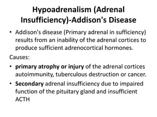 Hypoadrenalism (Adrenal
Insufficiency)-Addison's Disease
• Addison's disease (Primary adrenal in sufficiency)
results from an inability of the adrenal cortices to
produce sufficient adrenocortical hormones.
Causes:
• primary atrophy or injury of the adrenal cortices
autoimmunity, tuberculous destruction or cancer.
• Secondary adrenal insufficiency due to impaired
function of the pituitary gland and insufficient
ACTH
 