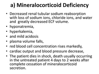 a) Mineralocorticoid Deficiency
• Decreased renal tubular sodium reabsorption
with loss of sodium ions, chloride ions, and water
and greatly decreased ECF volume.
• hyponatremia,
• hyperkalemia,
• and mild acidosis
• plasma volume falls,
• red blood cell concentration rises markedly,
• cardiac output and blood pressure decrease,
• The patient dies in shock, death usually occurring
in the untreated patient 4 days to 2 weeks after
complete cessation of mineralocorticoid
secretion.
 