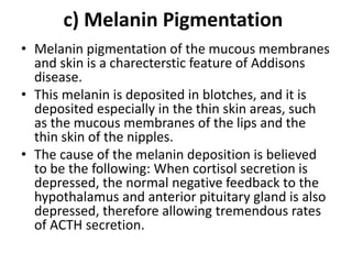 c) Melanin Pigmentation
• Melanin pigmentation of the mucous membranes
and skin is a charecterstic feature of Addisons
disease.
• This melanin is deposited in blotches, and it is
deposited especially in the thin skin areas, such
as the mucous membranes of the lips and the
thin skin of the nipples.
• The cause of the melanin deposition is believed
to be the following: When cortisol secretion is
depressed, the normal negative feedback to the
hypothalamus and anterior pituitary gland is also
depressed, therefore allowing tremendous rates
of ACTH secretion.
 