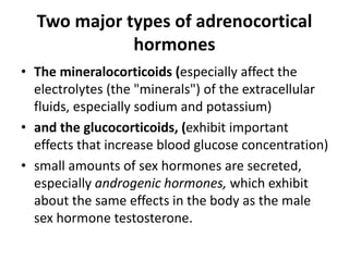 Two major types of adrenocortical
hormones
• The mineralocorticoids (especially affect the
electrolytes (the "minerals") of the extracellular
fluids, especially sodium and potassium)
• and the glucocorticoids, (exhibit important
effects that increase blood glucose concentration)
• small amounts of sex hormones are secreted,
especially androgenic hormones, which exhibit
about the same effects in the body as the male
sex hormone testosterone.
 
