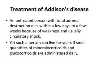 Treatment of Addison's disease
• An untreated person with total adrenal
destruction dies within a few days to a few
weeks because of weakness and usually
circulatory shock.
• Yet such a person can live for years if small
quantities of mineralocorticoids and
glucocorticoids are administered daily.
 