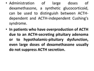 • Administration of large doses of
dexamethasone, a synthetic glucocorticoid,
can be used to distinguish between ACTH-
dependent and ACTH-independent Cushing's
syndrome.
• In patients who have overproduction of ACTH
due to an ACTH-secreting pituitary adenoma
or to hypothalamic-pituitary dysfunction,
even large doses of dexamethasone usually
do not suppress ACTH secretion.
 