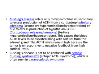 • Cushing's disease refers only to hypercortisolism secondary
to excess production of ACTH from a corticotroph pituitary
adenoma (secondary hypercortisolism/hypercorticism) or
due to excess production of hypothalamus CRH
(Corticotropin releasing hormone) (tertiary
hypercortisolism/hypercorticism). This causes the blood
ACTH levels to be elevated along with cortisol from the
adrenal gland. The ACTH levels remain high because the
tumor is unresponsive to negative feedback from high
cortisol levels.
• Cushing's disease is not to be confused with ectopic
Cushing syndrome[21] (ectopic ACTH syndrome), which is
often seen in paraneoplastic syndrome.
 