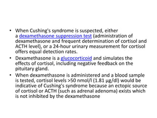• When Cushing's syndrome is suspected, either
a dexamethasone suppression test (administration of
dexamethasone and frequent determination of cortisol and
ACTH level), or a 24-hour urinary measurement for cortisol
offers equal detection rates.
• Dexamethasone is a glucocorticoid and simulates the
effects of cortisol, including negative feedback on the
pituitary gland.
• When dexamethasone is administered and a blood sample
is tested, cortisol levels >50 nmol/l (1.81 µg/dl) would be
indicative of Cushing's syndrome because an ectopic source
of cortisol or ACTH (such as adrenal adenoma) exists which
is not inhibited by the dexamethasone
 