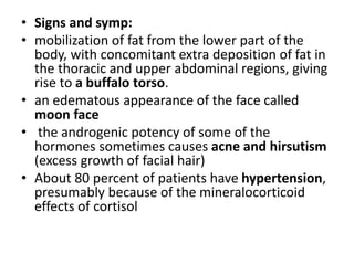 • Signs and symp:
• mobilization of fat from the lower part of the
body, with concomitant extra deposition of fat in
the thoracic and upper abdominal regions, giving
rise to a buffalo torso.
• an edematous appearance of the face called
moon face
• the androgenic potency of some of the
hormones sometimes causes acne and hirsutism
(excess growth of facial hair)
• About 80 percent of patients have hypertension,
presumably because of the mineralocorticoid
effects of cortisol
 