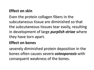 Effect on skin
Even the protein collagen fibers in the
subcutaneous tissue are diminished so that
the subcutaneous tissues tear easily, resulting
in development of large purplish striae where
they have torn apart.
Effect on bones
severely diminished protein deposition in the
bones often causes severe osteoporosis with
consequent weakness of the bones.
 