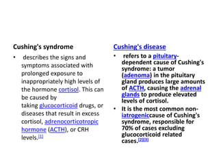 Cushing's syndrome
• describes the signs and
symptoms associated with
prolonged exposure to
inappropriately high levels of
the hormone cortisol. This can
be caused by
taking glucocorticoid drugs, or
diseases that result in excess
cortisol, adrenocorticotropic
hormone (ACTH), or CRH
levels.[1]
Cushing's disease
• refers to a pituitary-
dependent cause of Cushing's
syndrome: a tumor
(adenoma) in the pituitary
gland produces large amounts
of ACTH, causing the adrenal
glands to produce elevated
levels of cortisol.
• It is the most common non-
iatrogeniccause of Cushing's
syndrome, responsible for
70% of cases excluding
glucocorticoid related
cases.[2][3]
 