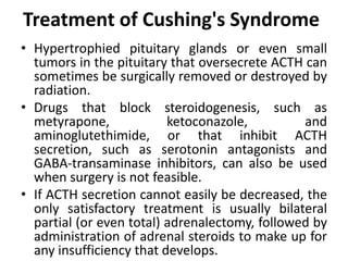 Treatment of Cushing's Syndrome
• Hypertrophied pituitary glands or even small
tumors in the pituitary that oversecrete ACTH can
sometimes be surgically removed or destroyed by
radiation.
• Drugs that block steroidogenesis, such as
metyrapone, ketoconazole, and
aminoglutethimide, or that inhibit ACTH
secretion, such as serotonin antagonists and
GABA-transaminase inhibitors, can also be used
when surgery is not feasible.
• If ACTH secretion cannot easily be decreased, the
only satisfactory treatment is usually bilateral
partial (or even total) adrenalectomy, followed by
administration of adrenal steroids to make up for
any insufficiency that develops.
 