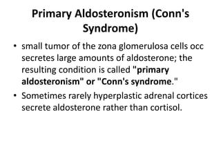 Primary Aldosteronism (Conn's
Syndrome)
• small tumor of the zona glomerulosa cells occ
secretes large amounts of aldosterone; the
resulting condition is called "primary
aldosteronism" or "Conn's syndrome."
• Sometimes rarely hyperplastic adrenal cortices
secrete aldosterone rather than cortisol.
 