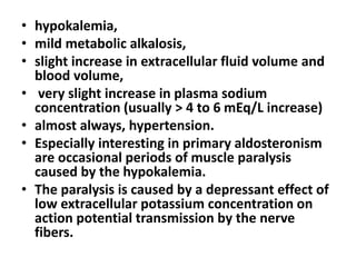 • hypokalemia,
• mild metabolic alkalosis,
• slight increase in extracellular fluid volume and
blood volume,
• very slight increase in plasma sodium
concentration (usually > 4 to 6 mEq/L increase)
• almost always, hypertension.
• Especially interesting in primary aldosteronism
are occasional periods of muscle paralysis
caused by the hypokalemia.
• The paralysis is caused by a depressant effect of
low extracellular potassium concentration on
action potential transmission by the nerve
fibers.
 