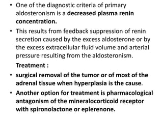 • One of the diagnostic criteria of primary
aldosteronism is a decreased plasma renin
concentration.
• This results from feedback suppression of renin
secretion caused by the excess aldosterone or by
the excess extracellular fluid volume and arterial
pressure resulting from the aldosteronism.
Treatment :
• surgical removal of the tumor or of most of the
adrenal tissue when hyperplasia is the cause.
• Another option for treatment is pharmacological
antagonism of the mineralocorticoid receptor
with spironolactone or eplerenone.
 