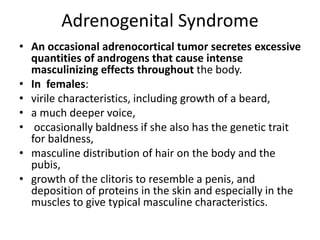 Adrenogenital Syndrome
• An occasional adrenocortical tumor secretes excessive
quantities of androgens that cause intense
masculinizing effects throughout the body.
• In females:
• virile characteristics, including growth of a beard,
• a much deeper voice,
• occasionally baldness if she also has the genetic trait
for baldness,
• masculine distribution of hair on the body and the
pubis,
• growth of the clitoris to resemble a penis, and
deposition of proteins in the skin and especially in the
muscles to give typical masculine characteristics.
 