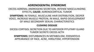 ADRENOGENITAL SYNDROME
EXCESS ADRENAL ANDROGENS SECRETION, INTENSE MASCULINIZING
EFFECTS, CAUSE: ADRENOCORTICAL TUMOR
SYMPTOMS: IN FEMALE, MUSCULINE HAIR DISTRIBUTION, DEEPER
VOICE, INCREASE MUSCLE PROTEIN, IN MALE, RAPID DEVELOPMENT
OF MALE SECONDARY SEXUAL CHARACTERISTICS
CUSHING DISEASE
EXCESS CORTISOL SECRETION DUE TO ANTERIOR PITUITARY GLAND
TUMOR SECRETE EXCESS ACTH
SYMPTOMS: DISTURBANCES IN METABOLISM, EDEMATOUS
APPEARANCE OF FACE, ACNE, HIRSUTISM, HYPERTENSION
 