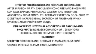 EFFECT OF PTH ON CALCIUM AND PHOSPHATE CONC IN BLOOD
AFTER INFUSION OF PTH CALCIUM ION CONC RISES AND PHOSPHATE
CON FALLS RAPIDLY, PTHINCREASE CALCIUM AND PHOSPHATE
ABSORPTION FROM BONES. PTH DECREASE EXCRETION OF CALCIUM BY
KIDNEY BUT INCREASE RENAL EXCRETION OF PHOSPHATE WHICH
OVERRIDE ABSORPTION FROM BONES
PTH INCREASES INTESTINAL ABSORPTION OF CALCIUM AND
PHOSPHATE: INCREASE FORMATION OF I, 25 DIHYDRO
CHOLECALCIFEROL FROM VIT D IN THE KIDNEYS
CACITONIN
SECRETED THYROID GLAND, DECREASE PLASMA CALCIUM CONC
STIMULI: INCREASE PLASMA CALCIUM ION CONC
 