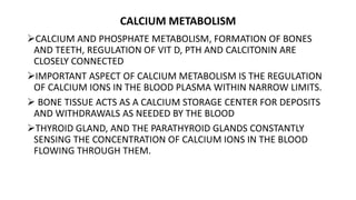 CALCIUM METABOLISM
CALCIUM AND PHOSPHATE METABOLISM, FORMATION OF BONES
AND TEETH, REGULATION OF VIT D, PTH AND CALCITONIN ARE
CLOSELY CONNECTED
IMPORTANT ASPECT OF CALCIUM METABOLISM IS THE REGULATION
OF CALCIUM IONS IN THE BLOOD PLASMA WITHIN NARROW LIMITS.
 BONE TISSUE ACTS AS A CALCIUM STORAGE CENTER FOR DEPOSITS
AND WITHDRAWALS AS NEEDED BY THE BLOOD
THYROID GLAND, AND THE PARATHYROID GLANDS CONSTANTLY
SENSING THE CONCENTRATION OF CALCIUM IONS IN THE BLOOD
FLOWING THROUGH THEM.
 