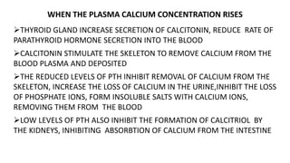 WHEN THE PLASMA CALCIUM CONCENTRATION RISES
THYROID GLAND INCREASE SECRETION OF CALCITONIN, REDUCE RATE OF
PARATHYROID HORMONE SECRETION INTO THE BLOOD
CALCITONIN STIMULATE THE SKELETON TO REMOVE CALCIUM FROM THE
BLOOD PLASMA AND DEPOSITED
THE REDUCED LEVELS OF PTH INHIBIT REMOVAL OF CALCIUM FROM THE
SKELETON, INCREASE THE LOSS OF CALCIUM IN THE URINE,INHIBIT THE LOSS
OF PHOSPHATE IONS, FORM INSOLUBLE SALTS WITH CALCIUM IONS,
REMOVING THEM FROM THE BLOOD
LOW LEVELS OF PTH ALSO INHIBIT THE FORMATION OF CALCITRIOL BY
THE KIDNEYS, INHIBITING ABSORBTION OF CALCIUM FROM THE INTESTINE
 