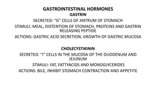 GASTROINTESTINAL HORMONES
GASTRIN
SECRETED: “G” CELLS OF ANTRUM OF STOMACH
STIMULI: MEAL, DISTENTION OF STOMACH, PROTEINS AND GASTRIN
RELEASING PEPTIDE
ACTIONS: GASTRIC ACID SECRETION, GROWTH OF GASTRIC MUCOSA
CHOLECYSTIKININ
SECRETED: “I” CELLS IN THE MUCOSA OF THE DUODENUM AND
JEJUNUM
STIMULI: FAT, FATTYACIDS AND MONOGLYCERIDES
ACTIONS: BILE, INHIBIT STOMACH CONTRACTION AND APPETITE
 