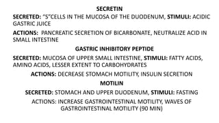 SECRETIN
SECRETED: “S”CELLS IN THE MUCOSA OF THE DUODENUM, STIMULI: ACIDIC
GASTRIC JUICE
ACTIONS: PANCREATIC SECRETION OF BICARBONATE, NEUTRALIZE ACID IN
SMALL INTESTINE
GASTRIC INHIBITORY PEPTIDE
SECRETED: MUCOSA OF UPPER SMALL INTESTINE, STIMULI: FATTY ACIDS,
AMINO ACIDS, LESSER EXTENT TO CARBOHYDRATES
ACTIONS: DECREASE STOMACH MOTILITY, INSULIN SECRETION
MOTILIN
SECRETED: STOMACH AND UPPER DUODENUM, STIMULI: FASTING
ACTIONS: INCREASE GASTROINTESTINAL MOTILITY, WAVES OF
GASTROINTESTINAL MOTILITY (90 MIN)
 