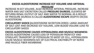 EXCESS ALDOSTERONE INCREASE ECF VOLUME AND ARTERIAL
PRESSURE
INCREASE IN ECF VOLUME, ALSO INCREASE ARTERIAL PRESSURE, INCREASE
WATER AND SALT EXCRETION CALLED PRESSURE DIURESIS. ELEVATED BP
RETURNS RENAL OUTPUT OF SALT AND WATER TO NORMAL AS A RESULT
OF PRESSURE DIURESIS IS CALLED ALDOSTERONE ESCAPE DESPITE EXCESS
ALDOSTERONE
CIRCULATORY SHOCK (ALDOSTERONE SECRETION ZORO): LARGE AMOUNT
OF SALT LOST AND DECREASE ECF VOLUME, LOW BLOOD VOLUME LEAD TO
CIRCULATORY SHOCK
EXCESS ALDOSTERONE CAUSES HYPOKALEMIA AND MUSCLE WEAKNESS:
EXCESS ALDOSTERONE CAUSES LOSS OF POTASSIUM FROM ECF AND
STIMULATE TRANSPORT OF POTASSIUM TO MOST OF CELL, HYPOKALEMIA
CAUSE MUSCLE WEAKNESS B/C OF ELECTRICAL EXCITABILITY OF NERVE
AND MUSCLE FIBER MEMBRANE
 