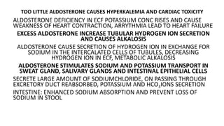 TOO LITTLE ALDOSTERONE CAUSES HYPERKALEMIA AND CARDIAC TOXICITY
ALDOSTERONE DEFICIENCY IN ECF POTASSIUM CONC RISES AND CAUSE
WEAKNESS OF HEART CONTRACTION, ARRYTHMIA LEAD TO HEART FAILURE
EXCESS ALDOSTERONE INCREASE TUBULAR HYDROGEN ION SECRETION
AND CAUSES ALKALOSIS
ALDOSTERONE CAUSE SECRETION OF HYDROGEN ION IN EXCHANGE FOR
SODIUM IN THE INTERCALATED CELLS OF TUBULES, DECREASING
HYDROGEN ION IN ECF, METABOLIC ALKALOSIS
ALDOSTERONE STIMULATES SODIUM AND POTASSIUM TRANSPORT IN
SWEAT GLAND, SALIVARY GLANDS AND INTESTINAL EPITHELIAL CELLS
SECRETE LARGE AMOUNT OF SODIUMCHLORIDE, ON PASSING THROUGH
EXCRETORY DUCT REABSORBED, POTASSIUM AND HCO3IONS SECRETION
INTESTINE: ENHANCED SODIUM ABSORPTION AND PREVENT LOSS OF
SODIUM IN STOOL
 