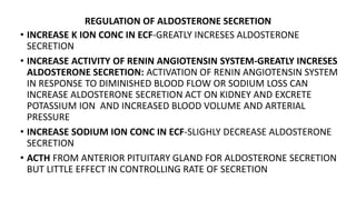 REGULATION OF ALDOSTERONE SECRETION
• INCREASE K ION CONC IN ECF-GREATLY INCRESES ALDOSTERONE
SECRETION
• INCREASE ACTIVITY OF RENIN ANGIOTENSIN SYSTEM-GREATLY INCRESES
ALDOSTERONE SECRETION: ACTIVATION OF RENIN ANGIOTENSIN SYSTEM
IN RESPONSE TO DIMINISHED BLOOD FLOW OR SODIUM LOSS CAN
INCREASE ALDOSTERONE SECRETION ACT ON KIDNEY AND EXCRETE
POTASSIUM ION AND INCREASED BLOOD VOLUME AND ARTERIAL
PRESSURE
• INCREASE SODIUM ION CONC IN ECF-SLIGHLY DECREASE ALDOSTERONE
SECRETION
• ACTH FROM ANTERIOR PITUITARY GLAND FOR ALDOSTERONE SECRETION
BUT LITTLE EFFECT IN CONTROLLING RATE OF SECRETION
 