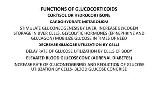FUNCTIONS OF GLUCOCORTICOIDS
CORTISOL OR HYDROCORTISONE
CARBOHYDRATE METABOLISM
STIMULATE GLUCONEOGENESIS BY LIVER, INCREASE GLYCOGEN
STORAGE IN LIVER CELLS, GLYCOLYTIC HORMONES (EPINEPHRINE AND
GLUCAGON) MOBILIZE GLUCOSE IN TIMES OF NEED
DECREASE GLUCOSE UTILIZATION BY CELLS
DELAY RATE OF GLUCOSE UTILIZATION BY CELLS OF BODY
ELEVATED BLOOD GLUCOSE CONC (ADRENAL DIABETES)
INCREASE RATE OF GLUCONEOGENESIS AND REDUCTION OF GLUCOSE
UTILIZATION BY CELLS- BLOOD GLUCOSE CONC RISE
 