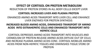 EFFECT OF CORTISOL ON PROTEIN METABOLISM
REDUCTION OF PROTEIN STORES IN ALL BODY CELLLS EXCEPT LIVER
CORTISOL INCREASES LIVER AND PLASMA PROTEIN
ENHANCED AMINO ACIDS TRANSPORT INTO LIVER CELL AND ENHANCE
LIVER ENZYMES FOR PROTEIN SYNTHESIS
INCREASED BLOOD AMINO ACIDS, DIMINISHED TRANSPORT OF AMINO
ACIDS INTO EXTRAHEPATIC CELLS AND ENHANCED TRANSPORT INTO
HEPATIC CELLS
CORTISOL DEPRESSES AMINO ACIDS TRANSPORT INTO MUSCLES AND
CATABOLISM OF PROTEIN RELEASE AMINO ACIDS DIFFUSE OUT OF CELLS
AND INCREASE PLASMA AMINO ACIDS CONC. CORTISOL MOBILIZE AMINO
ACIDS FROM NON-HEPATIC TISSUES AND DIMINISHES TISSUE STORE OF
PROTEIN
 